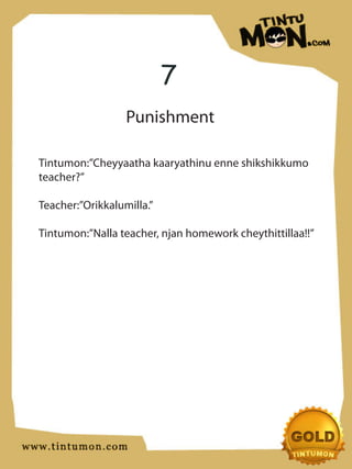 7
                  Punishment

Tintumon:”Cheyyaatha kaaryathinu enne shikshikkumo
teacher?”

Teacher:”Orikkalumilla.”

Tintumon:”Nalla teacher, njan homework cheythittillaa!!”
 