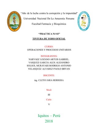 “Año de la lucha contra la corrupción y la impunidad”
Universidad Nacional De La Amazonia Peruana
Facultad Farmacia y Bioquímica
“PRACTICA N# 03”
TINTURA DE YODO OFICIAL
CURSO:
OPERACIONES Y PROCESOS UNITARIOS
INTEGRANTES:
NARVAEZ LOZANO ARTUR GABRIEL.
VASQUEZ GARCIA ALEX ALEJANDRO
SOLSOL MURAYARI RODRIGO ANTONIO
VELASQUEZ ALVAREZ PAOLO BRYAN
DOCENTE:
ing. CLETO JARA HERRERA
Nivel:
III
Ciclo:
V
Iquitos – Perú
2018
 