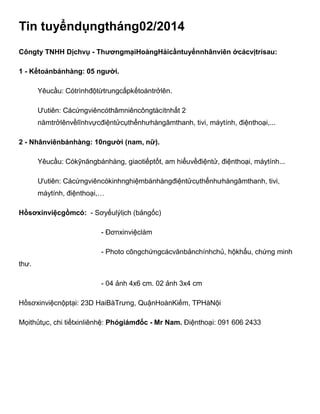 Tin tuyểndụngtháng02/2014
Côngty TNHH Dịchvụ - ThươngmạiHoàngHảicầntuyểnnhânviên ởcácvịtrísau:
1 - Kếtoánbánhàng: 05 người.
Yêucầu: Cótrìnhđộtừtrungcấpkếtoántrởlên.
Ưutiên: Cácứngviêncóthâmniêncôngtácítnhất 2
nămtrởlênvềlĩnhvựcđiệntửcụthểnhưhàngâmthanh, tivi, máytính, điệnthoại,...
2 - Nhânviênbánhàng: 10người (nam, nữ).
Yêucầu: Cókỹnăngbánhàng, giaotiếptốt, am hiểuvềđiệntử, điệnthoại, máytính...
Ưutiên: Cácứngviêncókinhnghiệmbánhàngđiệntửcụthểnhưhàngâmthanh, tivi,
máytính, điệnthoại,…
Hồsơxinviệcgồmcó: - Sơyếulýlịch (bảngốc)
- Đơnxinviệclàm
- Photo côngchứngcácvănbảnchínhchủ, hộkhẩu, chứng minh
thư.
- 04 ảnh 4x6 cm. 02 ảnh 3x4 cm
Hồsơxinviệcnộptại: 23D HaiBàTrưng, QuậnHoànKiếm, TPHàNội
Mọithủtục, chi tiếtxinliênhệ: Phógiámđốc - Mr Nam. Điệnthoại: 091 606 2433

 