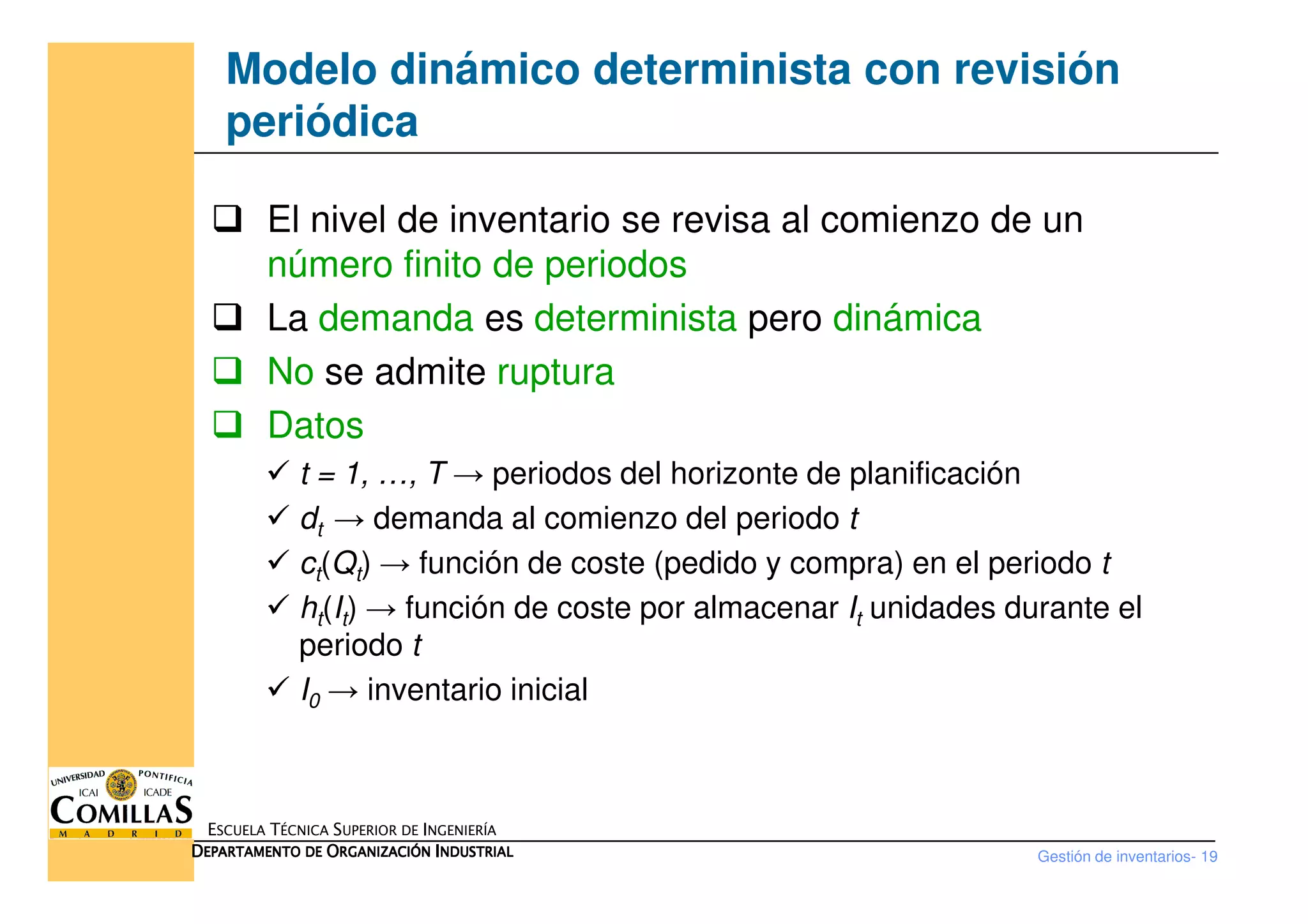 Modelo dinámico determinista con revisión
periódica
El nivel de inventario se revisa al comienzo de un
número finito de periodos
La demanda es determinista pero dinámica
No se admite ruptura
Datos
t = 1, …, T → periodos del horizonte de planificación
Gestión de inventarios- 19
ESCUELA TÉCNICA SUPERIOR DE INGENIERÍA
DDDDEPARTAMENTO DEEPARTAMENTO DEEPARTAMENTO DEEPARTAMENTO DE OOOORGANIZACIÓNRGANIZACIÓNRGANIZACIÓNRGANIZACIÓN IIIINDUSTRIALNDUSTRIALNDUSTRIALNDUSTRIAL
t = 1, …, T → periodos del horizonte de planificación
dt → demanda al comienzo del periodo t
ct(Qt) → función de coste (pedido y compra) en el periodo t
ht(It) → función de coste por almacenar It unidades durante el
periodo t
I0 → inventario inicial
 