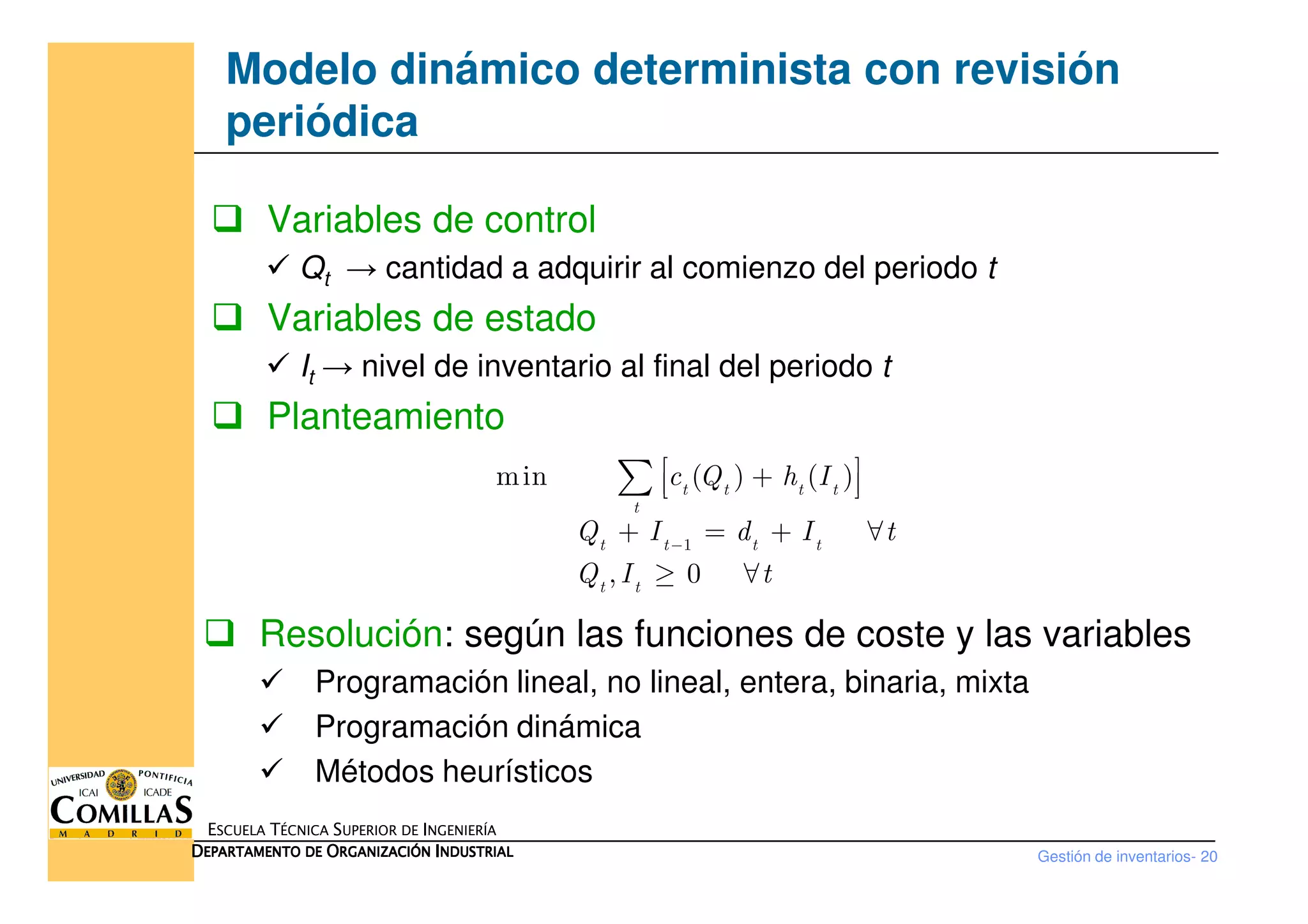 Modelo dinámico determinista con revisión
periódica
Variables de control
Qt → cantidad a adquirir al comienzo del periodo t
Variables de estado
It → nivel de inventario al final del periodo t
Planteamiento
min ( ) ( )c Q h I +∑
Gestión de inventarios- 20
ESCUELA TÉCNICA SUPERIOR DE INGENIERÍA
DDDDEPARTAMENTO DEEPARTAMENTO DEEPARTAMENTO DEEPARTAMENTO DE OOOORGANIZACIÓNRGANIZACIÓNRGANIZACIÓNRGANIZACIÓN IIIINDUSTRIALNDUSTRIALNDUSTRIALNDUSTRIAL
1
min ( ) ( )
, 0
t t t t
t
t t t t
t t
c Q h I
Q I d I t
Q I t
−
 +  
+ = + ∀
≥ ∀
∑
Resolución: según las funciones de coste y las variables
Programación lineal, no lineal, entera, binaria, mixta
Programación dinámica
Métodos heurísticos
 