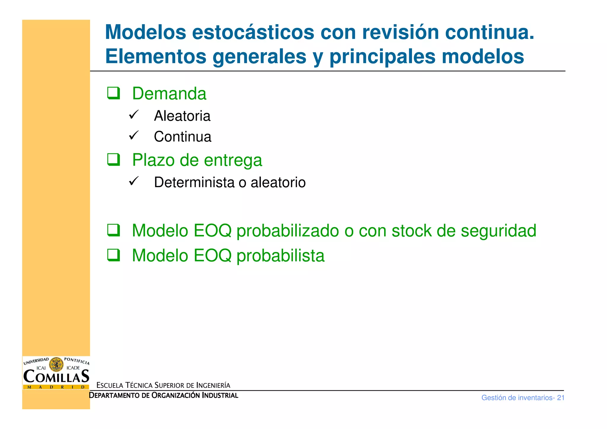 Modelos estocásticos con revisión continua.
Elementos generales y principales modelos
Demanda
Aleatoria
Continua
Plazo de entrega
Determinista o aleatorio
Gestión de inventarios- 21
ESCUELA TÉCNICA SUPERIOR DE INGENIERÍA
DDDDEPARTAMENTO DEEPARTAMENTO DEEPARTAMENTO DEEPARTAMENTO DE OOOORGANIZACIÓNRGANIZACIÓNRGANIZACIÓNRGANIZACIÓN IIIINDUSTRIALNDUSTRIALNDUSTRIALNDUSTRIAL
Modelo EOQ probabilizado o con stock de seguridad
Modelo EOQ probabilista
 