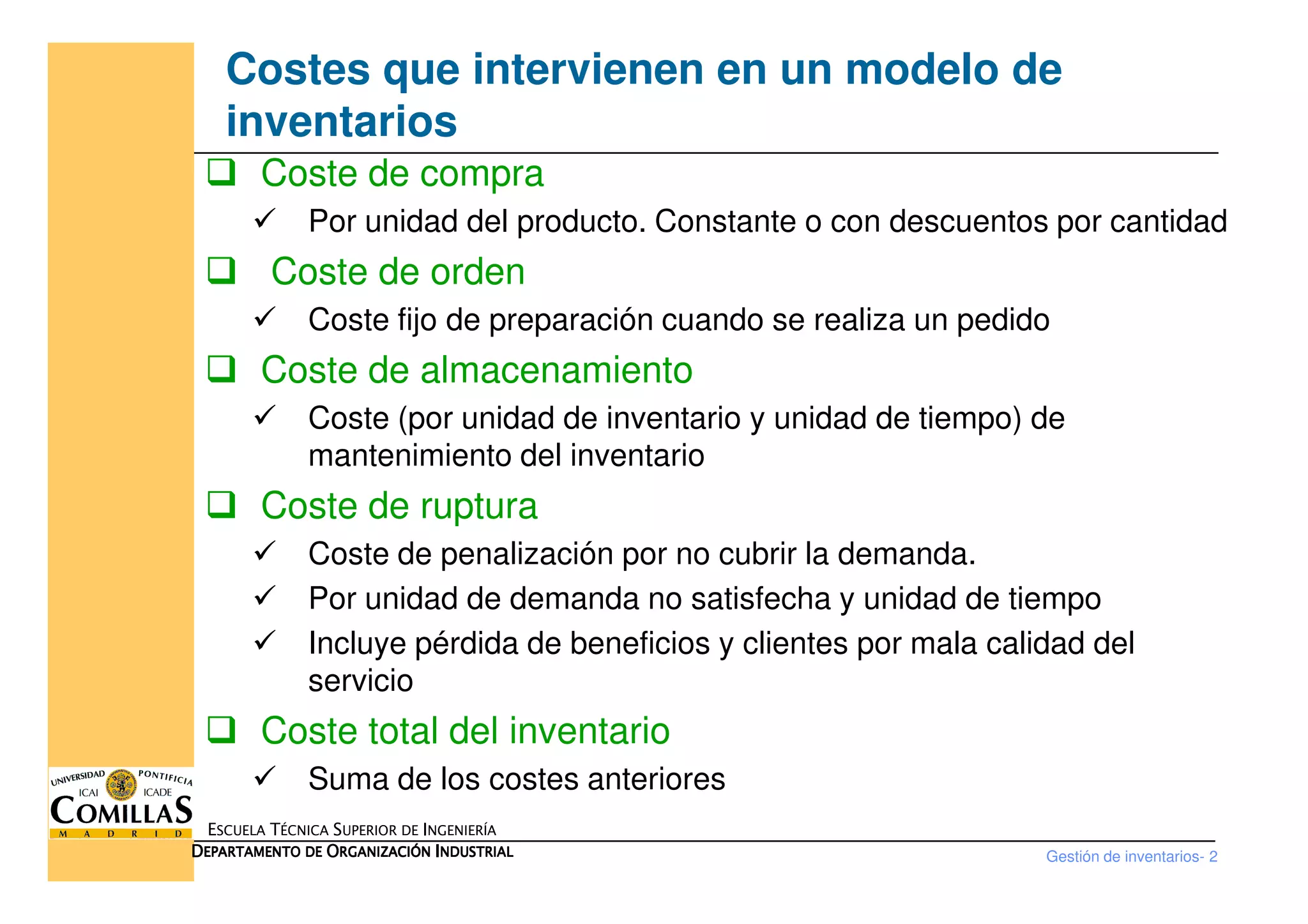Costes que intervienen en un modelo de
inventarios
Coste de compra
Por unidad del producto. Constante o con descuentos por cantidad
Coste de orden
Coste fijo de preparación cuando se realiza un pedido
Coste de almacenamiento
Coste (por unidad de inventario y unidad de tiempo) de
mantenimiento del inventario
Gestión de inventarios- 2
ESCUELA TÉCNICA SUPERIOR DE INGENIERÍA
DDDDEPARTAMENTO DEEPARTAMENTO DEEPARTAMENTO DEEPARTAMENTO DE OOOORGANIZACIÓNRGANIZACIÓNRGANIZACIÓNRGANIZACIÓN IIIINDUSTRIALNDUSTRIALNDUSTRIALNDUSTRIAL
mantenimiento del inventario
Coste de ruptura
Coste de penalización por no cubrir la demanda.
Por unidad de demanda no satisfecha y unidad de tiempo
Incluye pérdida de beneficios y clientes por mala calidad del
servicio
Coste total del inventario
Suma de los costes anteriores
 