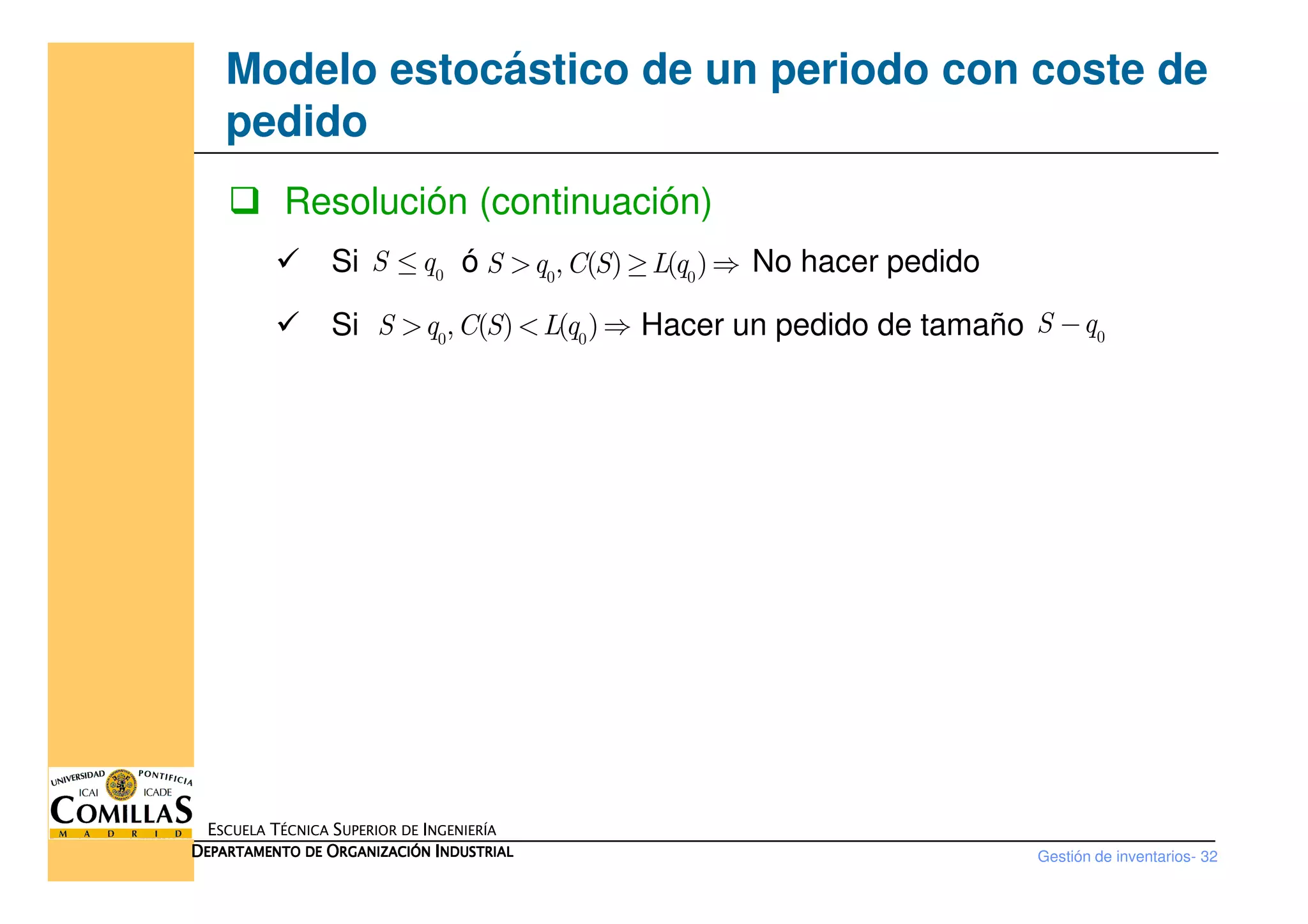 Modelo estocástico de un periodo con coste de
pedido
Resolución (continuación)
Si ó No hacer pedido
Si Hacer un pedido de tamaño
0
S q≤ 0 0
, ( ) ( )S q C S L q> ≥ ⇒
0 0
, ( ) ( )S q C S L q> < ⇒ 0
S q−
Gestión de inventarios- 32
ESCUELA TÉCNICA SUPERIOR DE INGENIERÍA
DDDDEPARTAMENTO DEEPARTAMENTO DEEPARTAMENTO DEEPARTAMENTO DE OOOORGANIZACIÓNRGANIZACIÓNRGANIZACIÓNRGANIZACIÓN IIIINDUSTRIALNDUSTRIALNDUSTRIALNDUSTRIAL
 