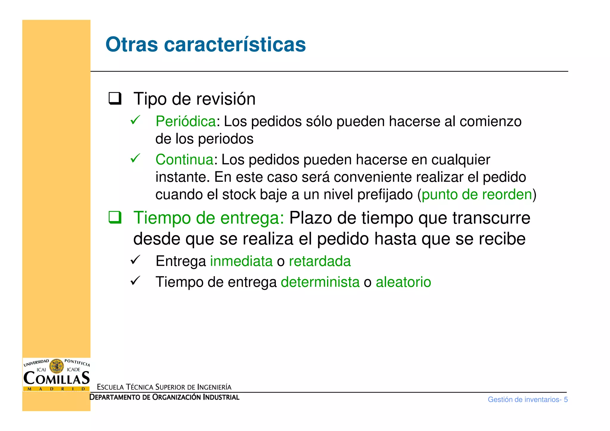 Otras características
Tipo de revisión
Periódica: Los pedidos sólo pueden hacerse al comienzo
de los periodos
Continua: Los pedidos pueden hacerse en cualquier
instante. En este caso será conveniente realizar el pedido
cuando el stock baje a un nivel prefijado (punto de reorden)
Tiempo de entrega: Plazo de tiempo que transcurre
Gestión de inventarios- 5
ESCUELA TÉCNICA SUPERIOR DE INGENIERÍA
DDDDEPARTAMENTO DEEPARTAMENTO DEEPARTAMENTO DEEPARTAMENTO DE OOOORGANIZACIÓNRGANIZACIÓNRGANIZACIÓNRGANIZACIÓN IIIINDUSTRIALNDUSTRIALNDUSTRIALNDUSTRIAL
Tiempo de entrega: Plazo de tiempo que transcurre
desde que se realiza el pedido hasta que se recibe
Entrega inmediata o retardada
Tiempo de entrega determinista o aleatorio
 