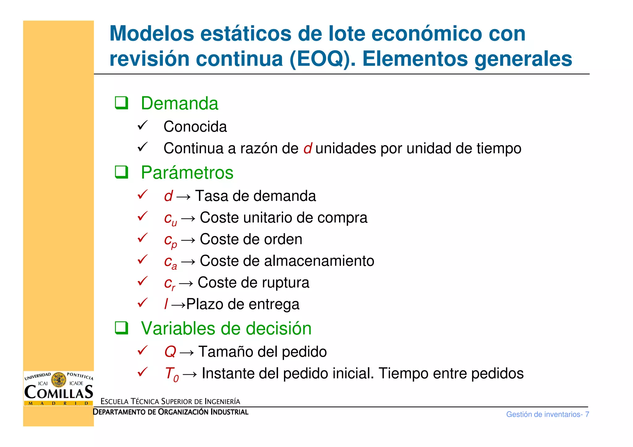 Modelos estáticos de lote económico con
revisión continua (EOQ). Elementos generales
Demanda
Conocida
Continua a razón de d unidades por unidad de tiempo
Parámetros
d → Tasa de demanda
cu → Coste unitario de compra
Gestión de inventarios- 7
ESCUELA TÉCNICA SUPERIOR DE INGENIERÍA
DDDDEPARTAMENTO DEEPARTAMENTO DEEPARTAMENTO DEEPARTAMENTO DE OOOORGANIZACIÓNRGANIZACIÓNRGANIZACIÓNRGANIZACIÓN IIIINDUSTRIALNDUSTRIALNDUSTRIALNDUSTRIAL
cu → Coste unitario de compra
cp → Coste de orden
ca → Coste de almacenamiento
cr → Coste de ruptura
l →Plazo de entrega
Variables de decisión
Q → Tamaño del pedido
T0 → Instante del pedido inicial. Tiempo entre pedidos
 