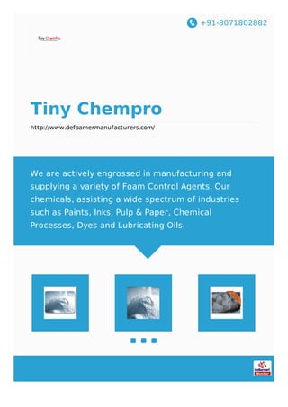 +91-8071802882
Tiny Chempro
http://www.defoamermanufacturers.com/
We are actively engrossed in manufacturing and
supplying a variety of Foam Control Agents. Our
chemicals, assisting a wide spectrum of industries
such as Paints, Inks, Pulp & Paper, Chemical
Processes, Dyes and Lubricating Oils.
 
