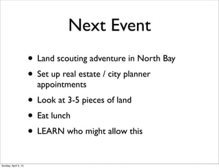 Next Event
• Land scouting adventure in North Bay
• Set up real estate / city planner
appointments
• Look at 3-5 pieces of land
• Eat lunch
• LEARN who might allow this
Sunday, April 5, 15
 