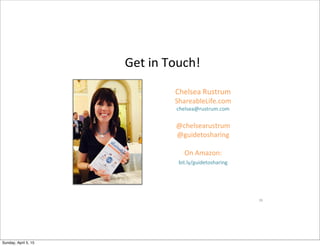 Get$in$Touch!$$$
26$
Chelsea$Rustrum$
ShareableLife.com$$
chelsea@rustrum.com$
$
@chelsearustrum$
@guidetosharing$$
$
On$Amazon:$
bit.ly/guidetosharing$
$
$
Sunday, April 5, 15
 