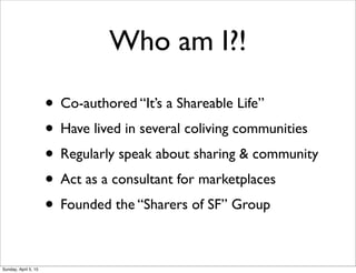 Who am I?!
• Co-authored “It’s a Shareable Life”
• Have lived in several coliving communities
• Regularly speak about sharing & community
• Act as a consultant for marketplaces
• Founded the “Sharers of SF” Group
Sunday, April 5, 15
 