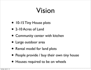Vision
• 10-15 Tiny House plots
• 2-10 Acres of Land
• Community center with kitchen
• Large outdoor area
• Rental model for land plots
• People provide / buy their own tiny house
• Houses required to be on wheels
Sunday, April 5, 15
 