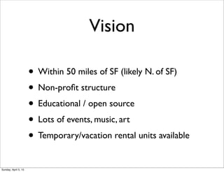 Vision
• Within 50 miles of SF (likely N. of SF)
• Non-proﬁt structure
• Educational / open source
• Lots of events, music, art
• Temporary/vacation rental units available
Sunday, April 5, 15
 