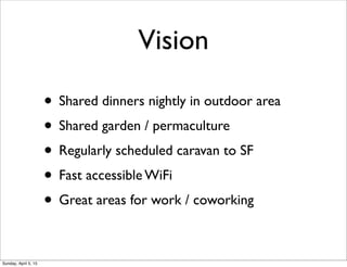 Vision
• Shared dinners nightly in outdoor area
• Shared garden / permaculture
• Regularly scheduled caravan to SF
• Fast accessible WiFi
• Great areas for work / coworking
Sunday, April 5, 15
 