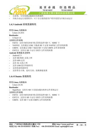 -   小画笔：可用来测试触摸屏的准确性
-   开机自动运行设置程序：可十分方便的把用户程序设置为开机自动运行


1.4.3 Android 系统资源特性

所用 Linux 内核版本
- Linux-2.6.28.6
Bootloader
- U-boot-1.6
支持的文件系统
- FAT32: 支持 FAT32/FAT 格式的优盘和 SD 卡，SDHC 卡
- YAFFS2: 支持通过 USB 下载或 SD 卡安装 YAFFS2 文件系统映像
- UBIFS: 支持通过 USB 下载或 SD 卡安装 UBIFS 文件系统映像
- EXT2/3: 支持从 SD 卡运行 EXT3 文件系统映像
Android 系统版本及特性
- Android 2.1
- 支持 SD-WiFi 无线上网
- 支持 GPS 定位
- 支持 3G 无线上网
- 支持 USB 蓝牙即插即用
- 支持优盘即插即用
- 支持背光可调，延时关闭，炫酷渐熄效果


1.4.4 Ubuntu 系统特性

所用 Linux 内核版本
- Linux-2.6.36
Bootloader
- Superboot: 支持从 SD 卡直接加载内核和文件系统运行
支持的文件系统
- FAT32: 支持 FAT32/FAT 格式的优盘和 SD 卡，SDHC 卡
- EXT2/3: 支持从 SD 卡运行 EXT3 文件系统映像
- UBIFS: 支持 SD 卡安装 UBIFS 文件系统映像




                                              第 - 24 - 页
 