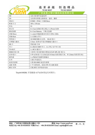 3D                  支持 3D 硬件加速处理
2D                  支持图形图像无极缩放，旋转，翻转
调试口                 COM0 + JTAG + USB Slave
PCB 尺寸              180 x 130 mm
供电                  5V
指示灯                 4 x User LED(在核心板), 1 x Power LED
测试按键                8 x User Buttons，中断式按键
USB Slave           1 x mini USB(底板没有设计 OTG 功能)
USB Host            1 x USB A 型口
网络接口                10/100M MB 以太网， RJ-45 接口
音频输入输出              3.5mm 标准双声道音频输输入输出口
SD 卡                普通 SD 卡座
串口                  4 x RS232 DB9 串口，4 x TTL 电平串口座
TV-OUT              1 x RCA 输出口
SDIO2 接口座           主要用于接 SD WiFi 模块(还包括 SPI, I2C 接口)
LCD 接口              3 种 LCD 接口引出座(包括 0.5mm 间距的贴片座，和 2.0mm 间距的针座)
蜂鸣器                 1 x PWM 控制蜂鸣器输出
红外                  1 路红外接收头
温度传感器               1 路 DS18B02 温度传感器
ADC 转换              1 个可调电阻，连接 CPU 的 AD0 通道
RTC 时钟              在板 RTC 时钟备份电池


         Tiny6410SDK 开发板接 4.3”LCD 的运行时照片：




                                                         第 -9- 页
 