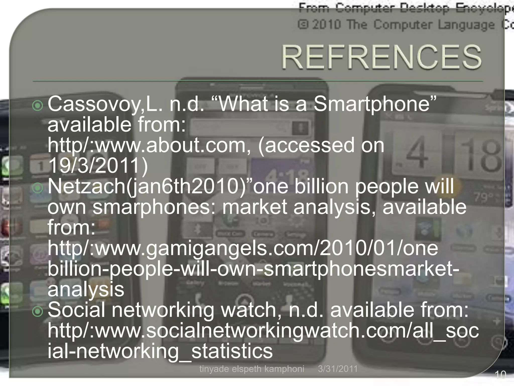 REFRENCESCassovoy,L. n.d. “What is a Smartphone” available from: http/:www.about.com, (accessed on 19/3/2011)Netzach(jan6th2010)”one billion people will own smarphones: market analysis, available from: http/:www.gamigangels.com/2010/01/one billion-people-will-own-smartphonesmarket-analysisSocial networking watch, n.d. available from: http/:www.socialnetworkingwatch.com/all_social-networking_statistics4/1/201110tinyade elspeth kamphoni