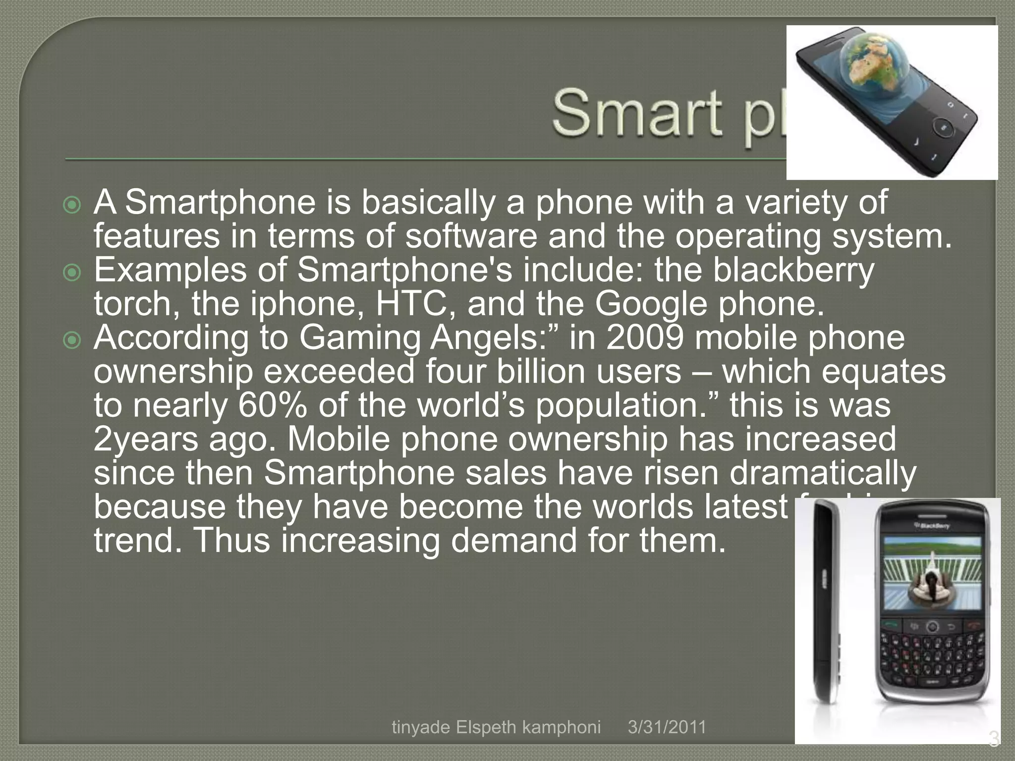 Smart phones A Smartphone is basically a phone with a variety of features in terms of software and the operating system.Examples of Smartphone's include: the blackberry torch, the iphone, HTC, and the Google phone.According to Gaming Angels:” in 2009 mobile phone ownership exceeded four billion users – which equates to nearly 60% of the world’s population.” this is was 2years ago. Mobile phone ownership has increased since then Smartphone sales have risen dramatically because they have become the worlds latest fashion trend. Thus increasing demand for them.4/1/20113tinyade Elspeth kamphoni