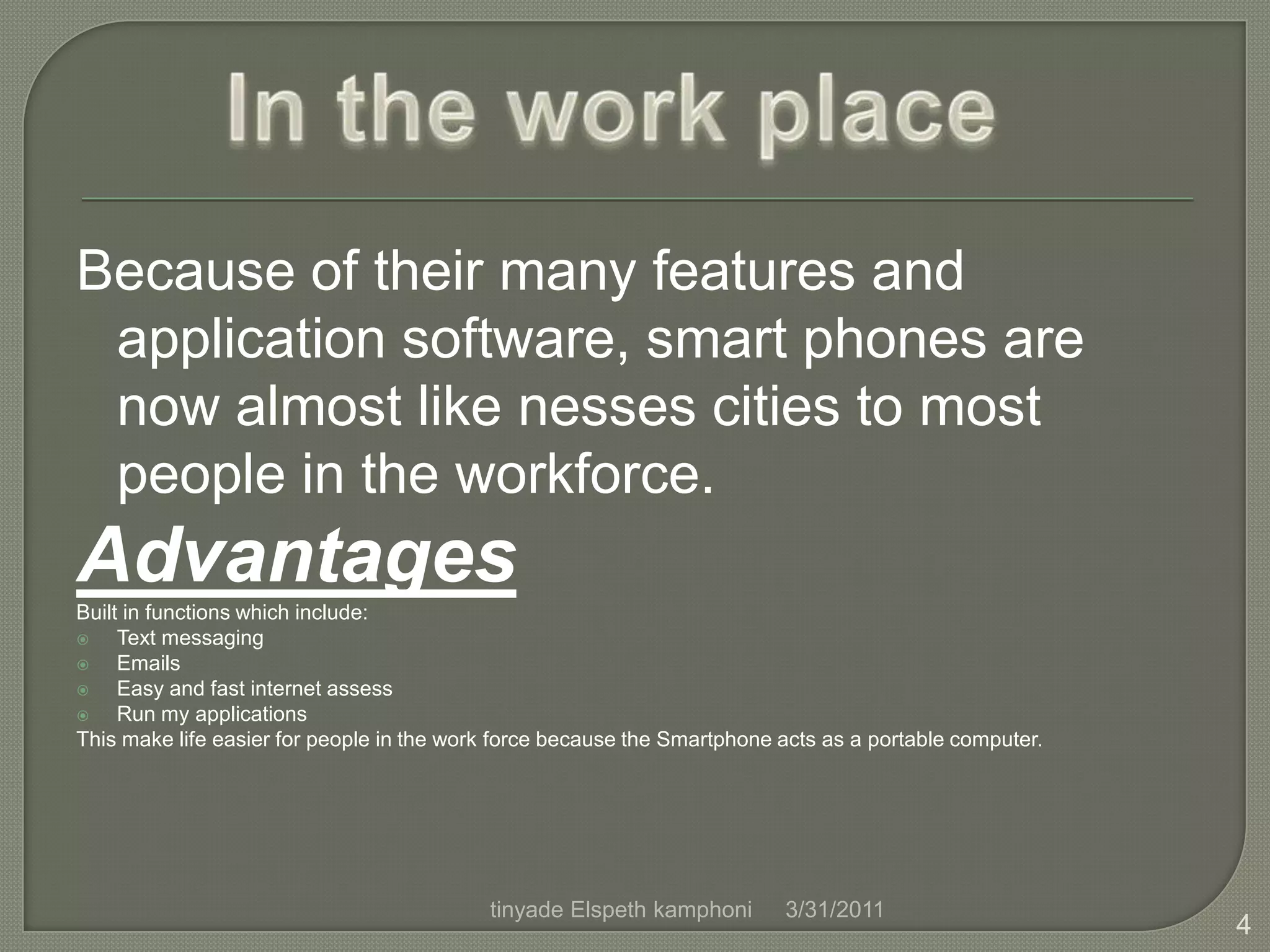 Because of their many features and application software, smart phones are now almost like nesses cities to most people in the workforce.Advantages Built in functions which include:                                                                    Text messagingEmailsEasy and fast internet assessRun my applicationsThis make life easier for people in the work force because the Smartphone acts as a portable computer.In the work place4/1/20114tinyade Elspeth kamphoni