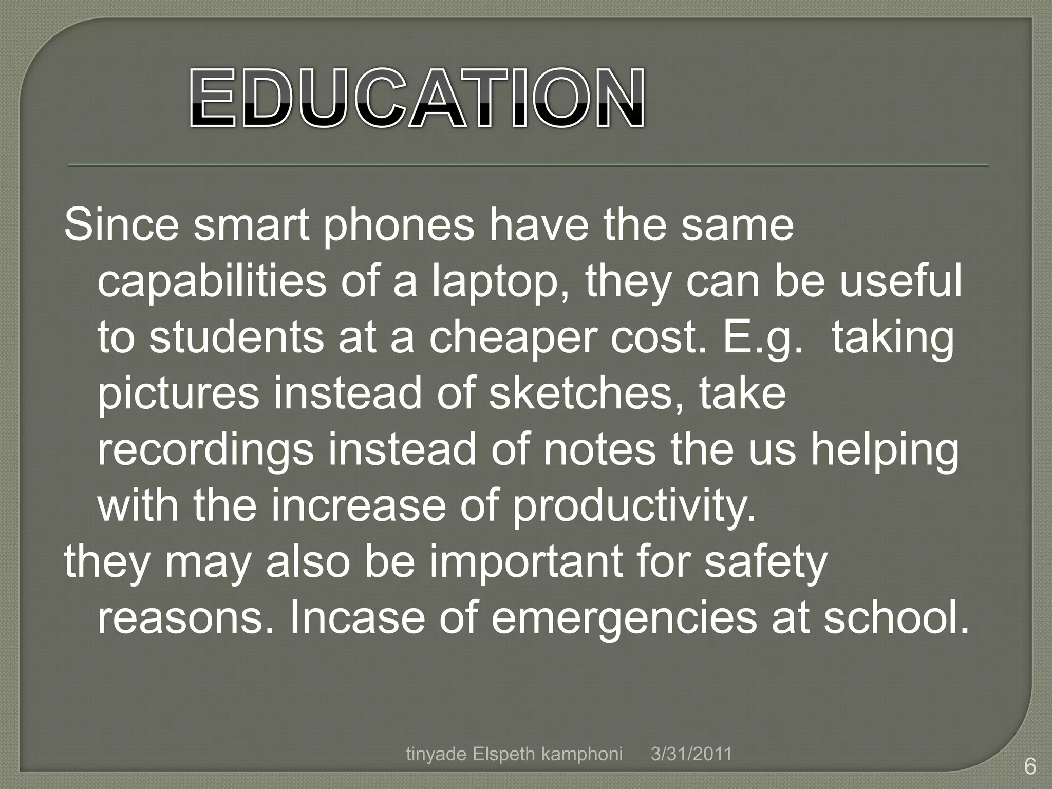 Since smart phones have the same capabilities of a laptop, they can be useful to students at a cheaper cost. E.g.  taking pictures instead of sketches, take recordings instead of notes the us helping with the increase of productivity.they may also be important for safety reasons. Incase of emergencies at school.EDUCATION4/1/20116tinyade Elspeth kamphoni