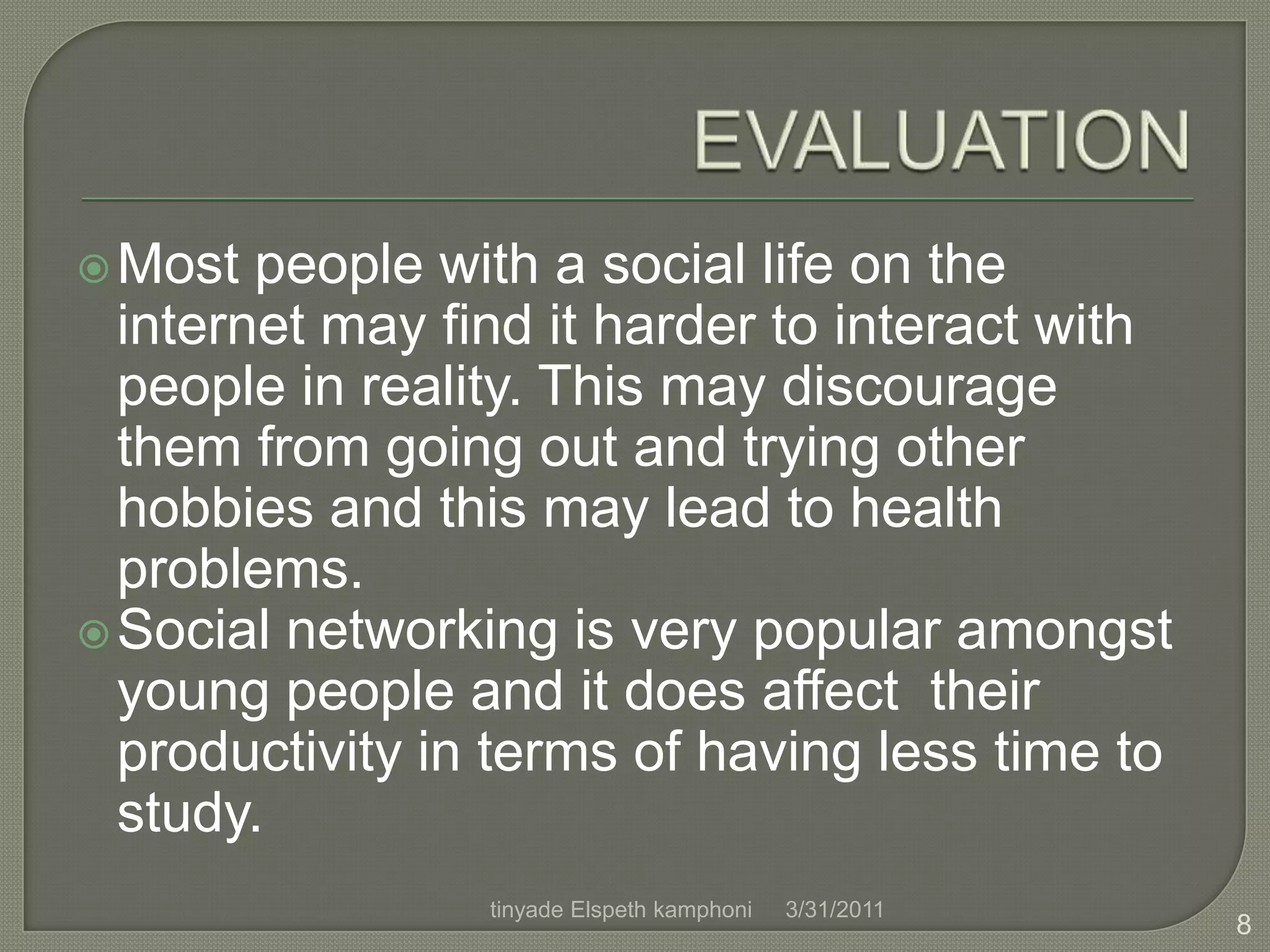 EVALUATIONMost people with a social life on the internet may find it harder to interact with people in reality. This may discourage them from going out and trying other hobbies and this may lead to health problems.Social networking is very popular amongst young people and it does affect  their productivity in terms of having less time to study.4/1/20118tinyade Elspeth kamphoni