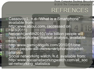 REFRENCESCassovoy,L. n.d. “What is a Smartphone” available from: http/:www.about.com, (accessed on 19/3/2011)Netzach(jan6th2010)”one billion people will own smarphones: market analysis, available from: http/:www.gamigangels.com/2010/01/one billion-people-will-own-smartphonesmarket-analysisSocial networking watch, n.d. available from: http/:www.socialnetworkingwatch.com/all_social-networking_statistics4/1/201110tinyade elspeth kamphoni