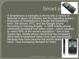 Smart phones A Smartphone is basically a phone with a variety of features in terms of software and the operating system.Examples of Smartphone's include: the blackberry torch, the iphone, HTC, and the Google phone.According to Gaming Angels:” in 2009 mobile phone ownership exceeded four billion users – which equates to nearly 60% of the world’s population.” this is was 2years ago. Mobile phone ownership has increased since then Smartphone sales have risen dramatically because they have become the worlds latest fashion trend. Thus increasing demand for them.4/1/20113tinyade Elspeth kamphoni