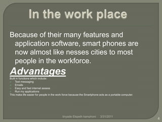 Because of their many features and application software, smart phones are now almost like nesses cities to most people in the workforce.Advantages Built in functions which include:                                                                    Text messagingEmailsEasy and fast internet assessRun my applicationsThis make life easier for people in the work force because the Smartphone acts as a portable computer.In the work place4/1/20114tinyade Elspeth kamphoni