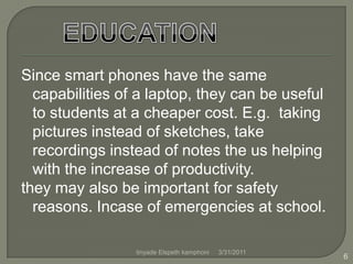 Since smart phones have the same capabilities of a laptop, they can be useful to students at a cheaper cost. E.g.  taking pictures instead of sketches, take recordings instead of notes the us helping with the increase of productivity.they may also be important for safety reasons. Incase of emergencies at school.EDUCATION4/1/20116tinyade Elspeth kamphoni