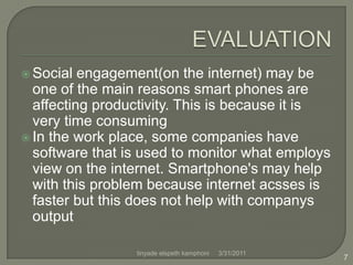 EVALUATIONSocial engagement(on the internet) may be one of the main reasons smart phones are affecting productivity. This is because it is very time consumingIn the work place, some companies have software that is used to monitor what employs view on the internet. Smartphone's may help with this problem because internet acsses is faster but this does not help with companys output4/1/20117tinyade elspeth kamphoni