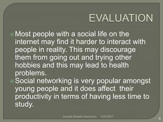 EVALUATIONMost people with a social life on the internet may find it harder to interact with people in reality. This may discourage them from going out and trying other hobbies and this may lead to health problems.Social networking is very popular amongst young people and it does affect  their productivity in terms of having less time to study.4/1/20118tinyade Elspeth kamphoni
