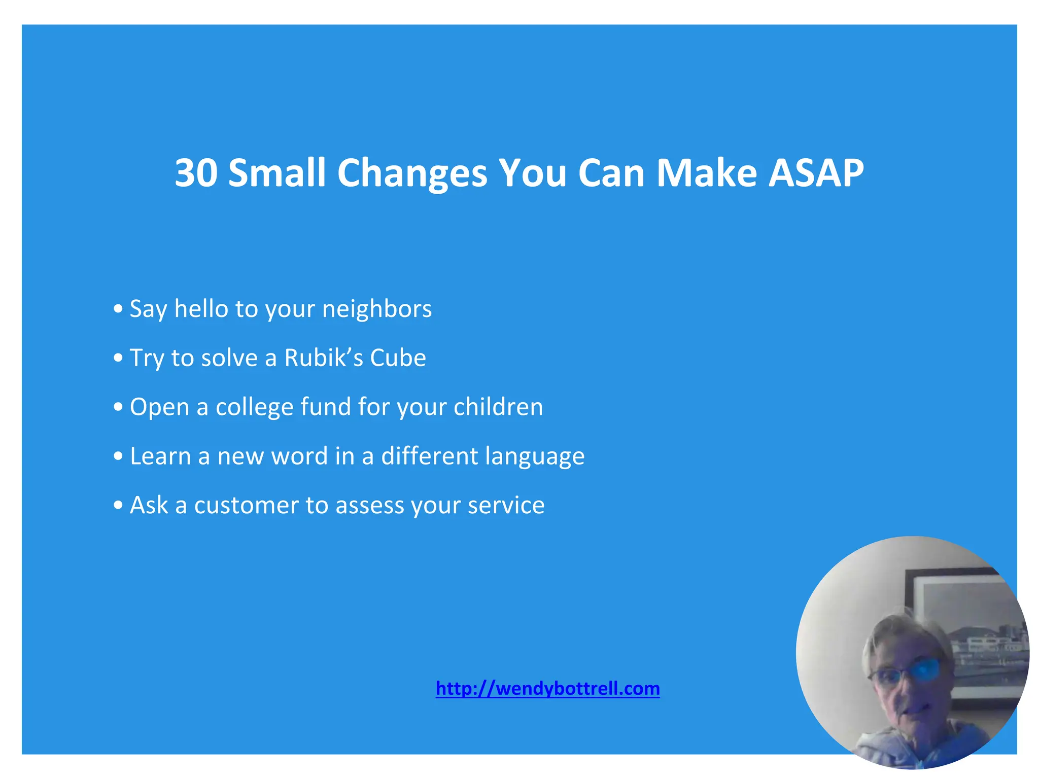 30 Small Changes You Can Make ASAP
• Say hello to your neighbors
• Try to solve a Rubik’s Cube
• Open a college fund for your children
• Learn a new word in a different language
• Ask a customer to assess your service
http://wendybottrell.com
 