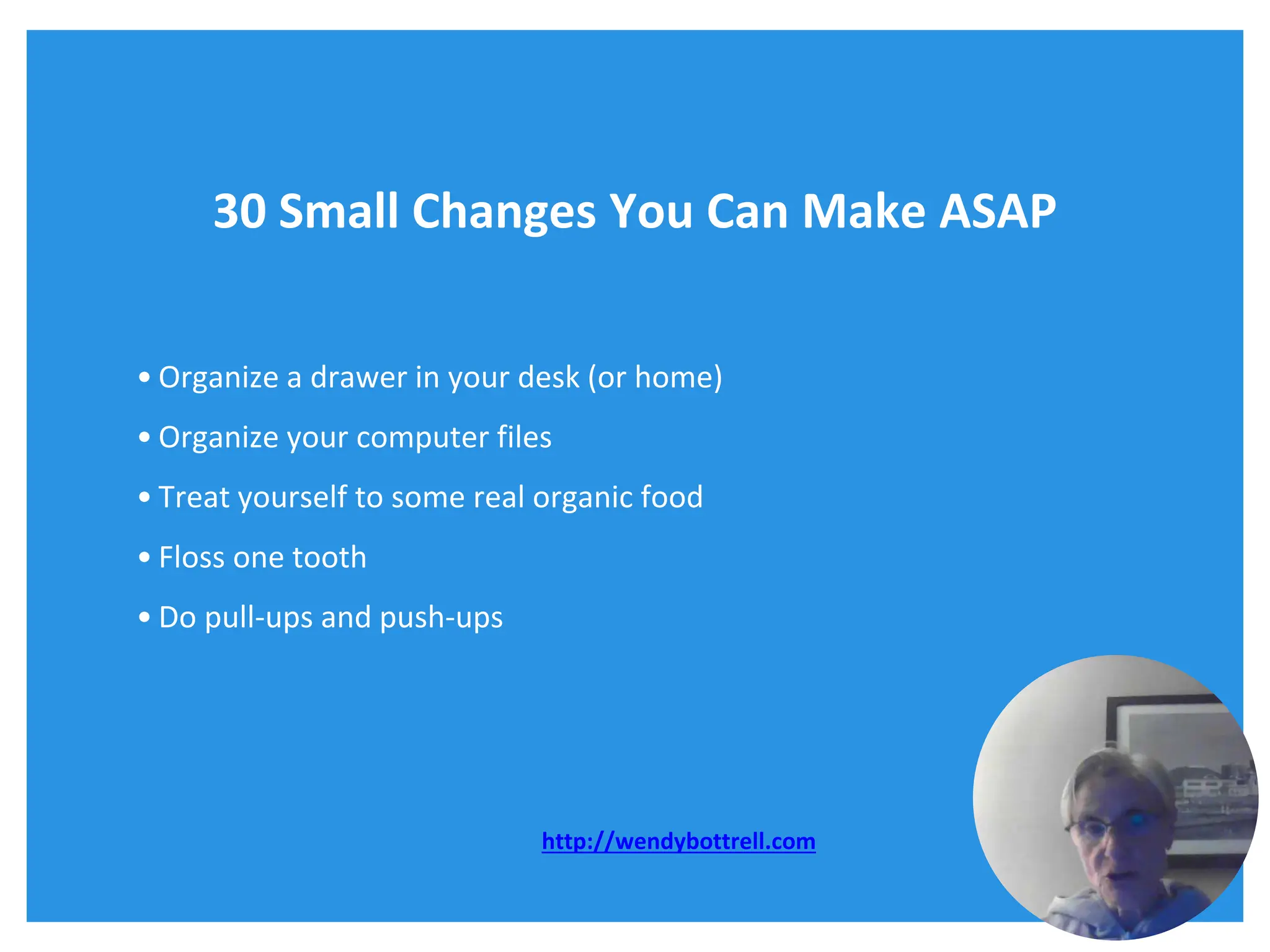 30 Small Changes You Can Make ASAP
• Organize a drawer in your desk (or home)
• Organize your computer files
• Treat yourself to some real organic food
• Floss one tooth
• Do pull-ups and push-ups
http://wendybottrell.com
 