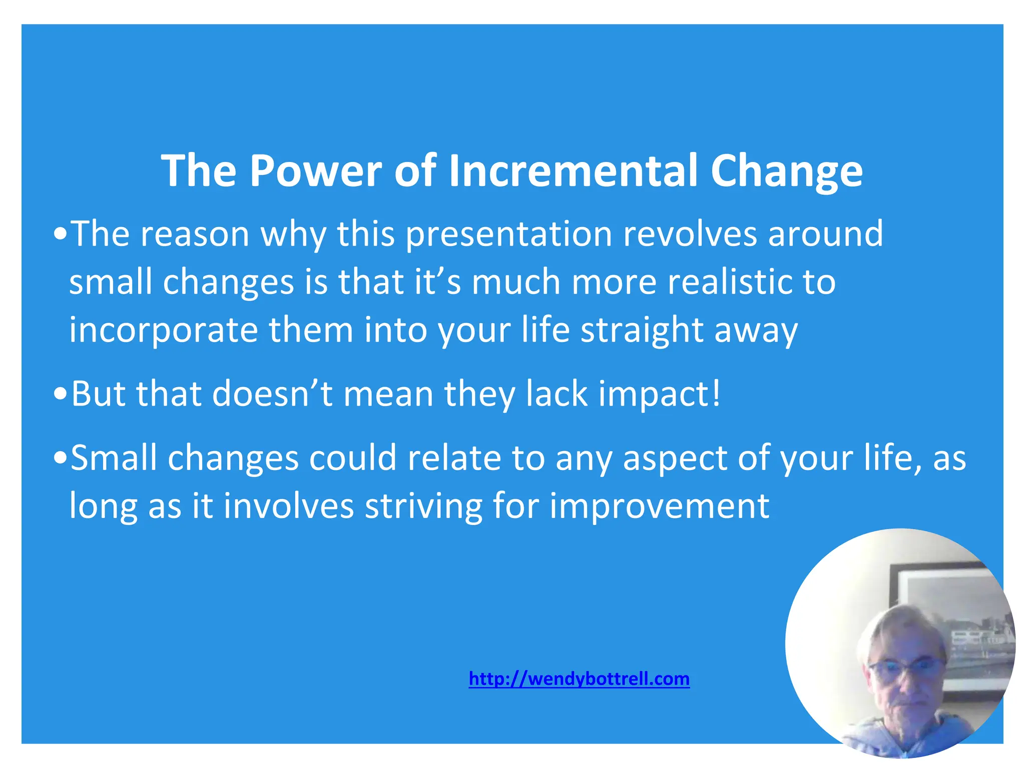 The Power of Incremental Change
•The reason why this presentation revolves around
small changes is that it’s much more realistic to
incorporate them into your life straight away
•But that doesn’t mean they lack impact!
•Small changes could relate to any aspect of your life, as
long as it involves striving for improvement
http://wendybottrell.com
 