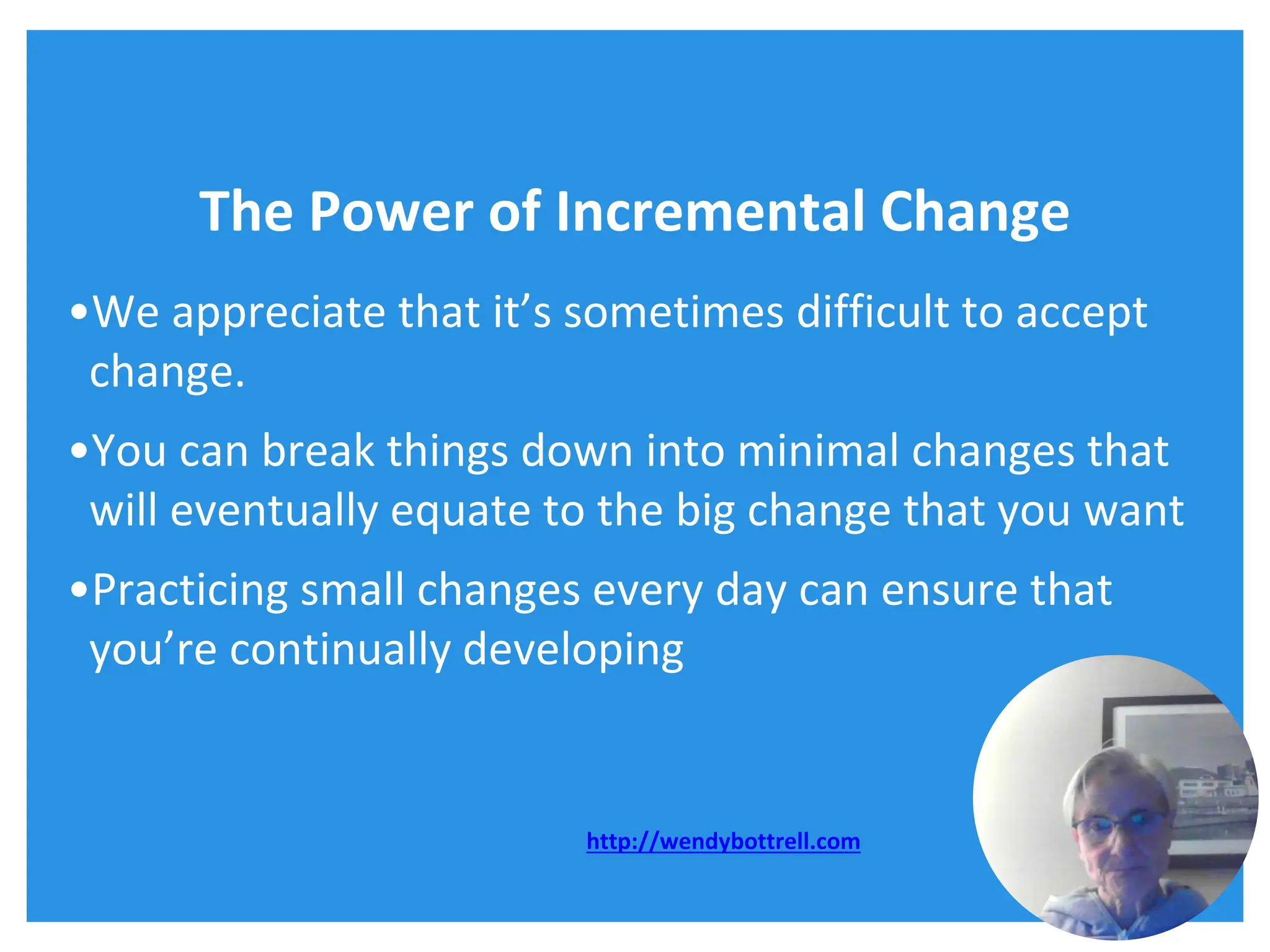 The Power of Incremental Change
•We appreciate that it’s sometimes difficult to accept
change.
•You can break things down into minimal changes that
will eventually equate to the big change that you want
•Practicing small changes every day can ensure that
you’re continually developing
http://wendybottrell.com
 