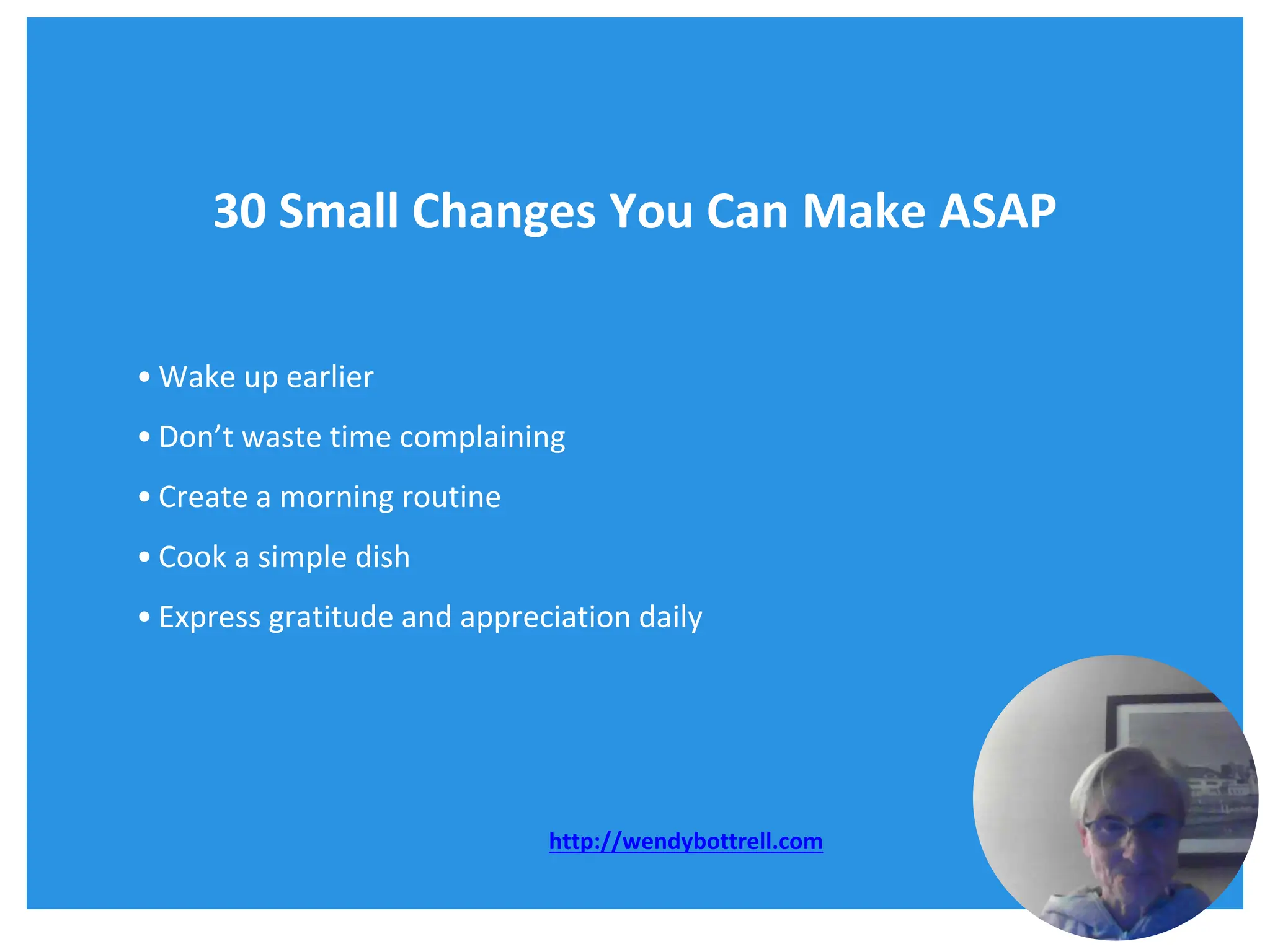 30 Small Changes You Can Make ASAP
• Wake up earlier
• Don’t waste time complaining
• Create a morning routine
• Cook a simple dish
• Express gratitude and appreciation daily
http://wendybottrell.com
 