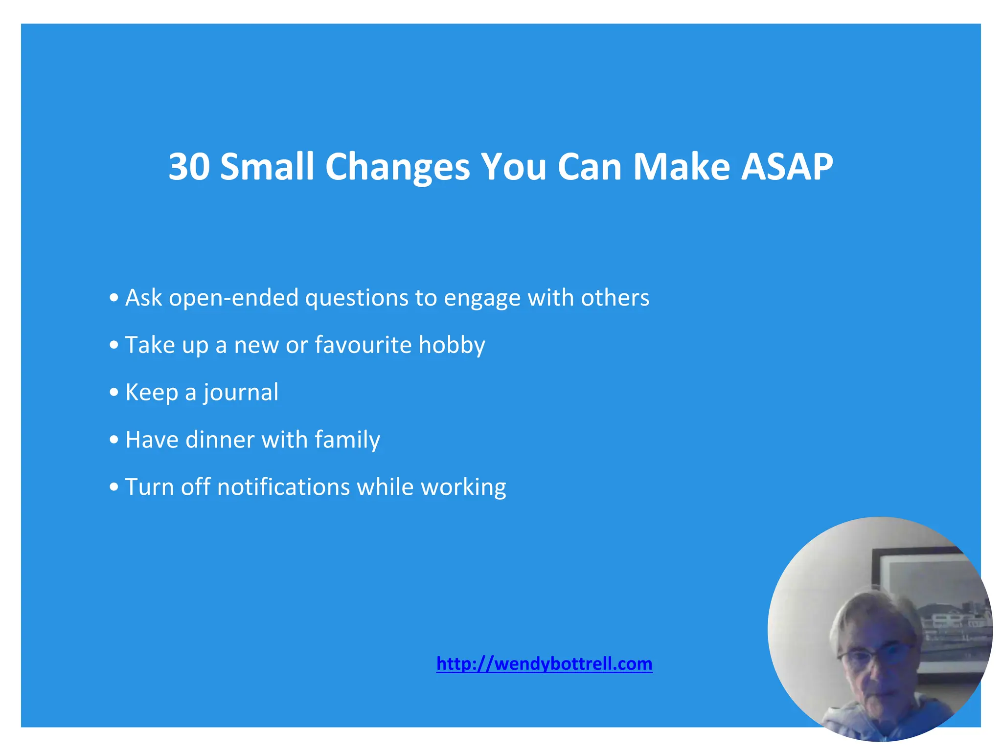 30 Small Changes You Can Make ASAP
• Ask open-ended questions to engage with others
• Take up a new or favourite hobby
• Keep a journal
• Have dinner with family
• Turn off notifications while working
http://wendybottrell.com
 