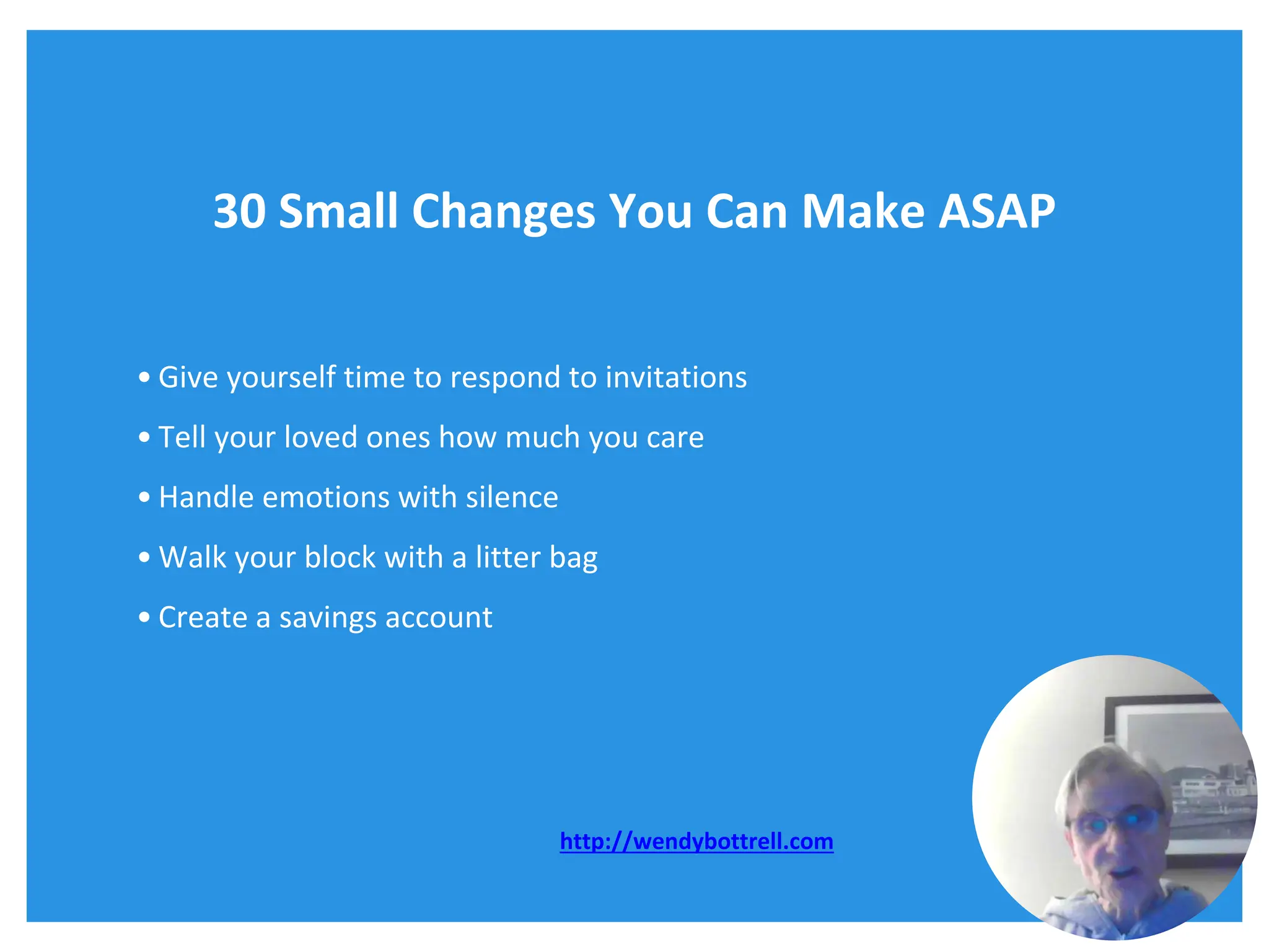 30 Small Changes You Can Make ASAP
• Give yourself time to respond to invitations
• Tell your loved ones how much you care
• Handle emotions with silence
• Walk your block with a litter bag
• Create a savings account
http://wendybottrell.com
 