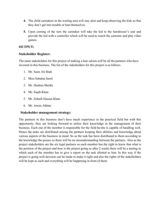 4. The child caretakers in the waiting area will stay alert and keep observing the kids so that
they don’t get into trouble or hurt themselves.
5. Upon coming of the turn the caretaker will take the kid to the hairdresser’s seat and
provide the kid with a controller which will be used to watch the cartoons and play video
games.
OUTPUT:
Stakeholder Register:
The main stakeholders for this project of making a hair saloon will be all the partners who have
invested in this business. The list of the stakeholders for this project is as follows
1. Mr. Saim Ali Shah
2. Miss Sabahat Jamil
3. Mr. Hashim Sheikh
4. Mr. Saqib Khan
5. Mr. Zohaib Hassan Khan
6. Mr. Awais Akhtar
Stakeholder management strategy:
The partners in this business don’t have much experience in the practical field but with this
opportunity, they are looking forward to utilize their knowledge in the management of their
business. Each one of the member is responsible for the field he/she is capable of handling well.
Hence the tasks are distributed among the partners keeping their abilities and knowledge about
various aspects of the business in mind. So as the task has been distributed to them according to
the knowledge the posses so there will be no misunderstanding between the partners. Also as the
project stakeholders are the six legal partners so each member has the right to know that what is
the position of the project and how is the project going so after 2 weeks there will be a meting in
which each of the member has to give a report on the task allotted to him. In this way if the
project is going well decision can be made to make it right and also the rights of the stakeholders
will be kept as each and everything will be happening in front of them.
 