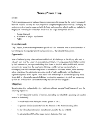 Planning Process Group
Scope:
Project scope management includes the processes required to ensure that the project includes all
the work required and only the work required to complete the project successfully. Managing the
project scope is primarily concerned with defining and controlling what is and is not included in
the project. Following are some steps involved in the scope management process.
• Scope statement
• Collection of project requirement
• WBS
Scope statement:
Tiny Clippers, wants to be the pioneer of specialized kids’ hair salon aims to provide the best of
haircutting and styling experience to our customers i.e., the kids and their parents.
Opportunity:
Most of us hated getting a hair cut in their childhood. We had to go to the old guy who used to
cut dad's hair. Over the years we've seen plenty of little boys being dragged into the barbershop
by their mom or dad, their parents holding them down in the chair while the kids kick, cry and
scream to stay away from the rude barber. Getting a child’s hair cut can therefore be a
challenging task difficult but not impossible to accomplish. If we look around, there are many
salons established for catering the grooming needs of males and females but the children
segment is ignored in this regard. There are no such barbershops or hair salons specially made
for the kids in Islamabad or even in Pakistan, keeping this opportunity in mind, we are coming
up with the first ever kids salon in Pakistan by the name of “Tiny Clippers”.
Objectives:
Knowing that right goals and objectives lead to the ultimate success Tiny Clippers will have the
following objectives:
• To provide quality in terms of haircuts, hairstyling and other kids’ grooming services that
is there in the country.
• To reach break-even during the second quarter of 2012.
• To generate annual revenue between Rs. 3million to Rs. 4 million during 2011.
• To have branches in the cities Karachi and Lahore by the end of 2012.
• To attract at least 50% of the target market during the first year.
 