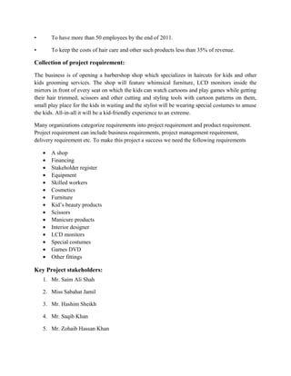 • To have more than 50 employees by the end of 2011.
• To keep the costs of hair care and other such products less than 35% of revenue.
Collection of project requirement:
The business is of opening a barbershop shop which specializes in haircuts for kids and other
kids grooming services. The shop will feature whimsical furniture, LCD monitors inside the
mirrors in front of every seat on which the kids can watch cartoons and play games while getting
their hair trimmed, scissors and other cutting and styling tools with cartoon patterns on them,
small play place for the kids in waiting and the stylist will be wearing special costumes to amuse
the kids. All-in-all it will be a kid-friendly experience to an extreme.
Many organizations categorize requirements into project requirement and product requirement.
Project requirement can include business requirements, project management requirement,
delivery requirement etc. To make this project a success we need the following requirements
• A shop
• Financing
• Stakeholder register
• Equipment
• Skilled workers
• Cosmetics
• Furniture
• Kid’s beauty products
• Scissors
• Manicure products
• Interior designer
• LCD monitors
• Special costumes
• Games DVD
• Other fittings
Key Project stakeholders:
1. Mr. Saim Ali Shah
2. Miss Sabahat Jamil
3. Mr. Hashim Sheikh
4. Mr. Saqib Khan
5. Mr. Zohaib Hassan Khan
 