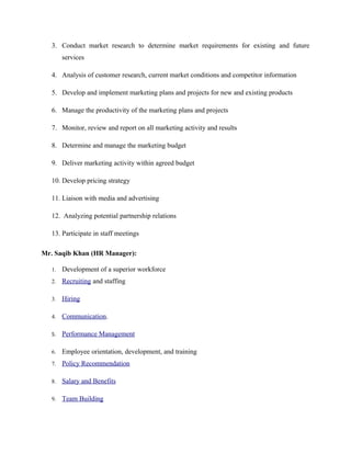 3. Conduct market research to determine market requirements for existing and future
services
4. Analysis of customer research, current market conditions and competitor information
5. Develop and implement marketing plans and projects for new and existing products
6. Manage the productivity of the marketing plans and projects
7. Monitor, review and report on all marketing activity and results
8. Determine and manage the marketing budget
9. Deliver marketing activity within agreed budget
10. Develop pricing strategy
11. Liaison with media and advertising
12. Analyzing potential partnership relations
13. Participate in staff meetings
Mr. Saqib Khan (HR Manager):
1. Development of a superior workforce
2. Recruiting and staffing
3. Hiring
4. Communication.
5. Performance Management
6. Employee orientation, development, and training
7. Policy Recommendation
8. Salary and Benefits
9. Team Building
 