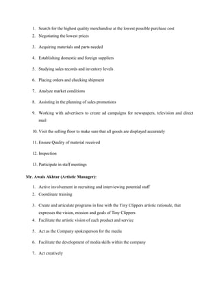1. Search for the highest quality merchandise at the lowest possible purchase cost
2. Negotiating the lowest prices
3. Acquiring materials and parts needed
4. Establishing domestic and foreign suppliers
5. Studying sales records and inventory levels
6. Placing orders and checking shipment
7. Analyze market conditions
8. Assisting in the planning of sales promotions
9. Working with advertisers to create ad campaigns for newspapers, television and direct
mail
10. Visit the selling floor to make sure that all goods are displayed accurately
11. Ensure Quality of material received
12. Inspection
13. Participate in staff meetings
Mr. Awais Akhtar (Artistic Manager):
1. Active involvement in recruiting and interviewing potential staff
2. Coordinate training
3. Create and articulate programs in line with the Tiny Clippers artistic rationale, that
expresses the vision, mission and goals of Tiny Clippers
4. Facilitate the artistic vision of each product and service
5. Act as the Company spokesperson for the media
6. Facilitate the development of media skills within the company
7. Act creatively
 
