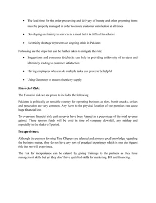 • The lead time for the order processing and delivery of beauty and other grooming items
must be properly managed in order to ensure customer satisfaction at all times
• Developing uniformity in services is a must but it is difficult to achieve
• Electricity shortage represents an ongoing crisis in Pakistan
Following are the steps that can be further taken to mitigate the risk:
• Suggestions and consumer feedbacks can help in providing uniformity of services and
ultimately leading to customer satisfaction
• Having employees who can do multiple tasks can prove to be helpful
• Using Generator to ensure electricity supply
Financial Risk:
The Financial risk we are prone to includes the following:
Pakistan is politically an unstable country for operating business as riots, bomb attacks, strikes
and procession are very common. Any harm to the physical location of our premises can cause
huge financial loss
To overcome financial risk cash reserves have been formed as a percentage of the total revenue
gained. These reserve funds will be used in time of company downfall, any mishap and
especially in the shake-off period.
Inexperience:
Although the partners forming Tiny Clippers are talented and possess good knowledge regarding
the business matter, they do not have any sort of practical experience which is one the biggest
risk that we will experience.
The risk for inexperience can be catered by giving trainings to the partners as they have
management skills but yet they don’t have qualified skills for marketing, HR and financing.
 