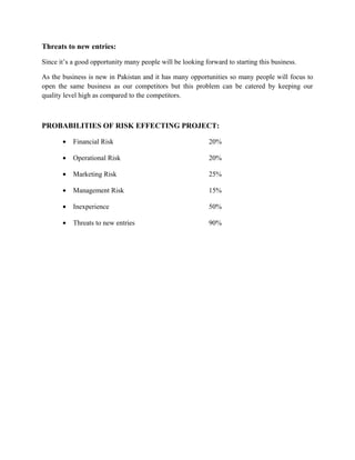 Threats to new entries:
Since it’s a good opportunity many people will be looking forward to starting this business.
As the business is new in Pakistan and it has many opportunities so many people will focus to
open the same business as our competitors but this problem can be catered by keeping our
quality level high as compared to the competitors.
PROBABILITIES OF RISK EFFECTING PROJECT:
• Financial Risk 20%
• Operational Risk 20%
• Marketing Risk 25%
• Management Risk 15%
• Inexperience 50%
• Threats to new entries 90%
 