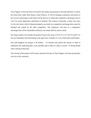 Tiny Clippers will be the first of its kind in the market specializing in the kids therefore it will be
the trend setter rather than being a trend follower. It will be bringing continuous innovation to
the services and products sold which will be the key to sustain the competitive advantage since it
won’t be easily duplicated, substituted or imitated. The location would play a major role since
it’s the only factor which if planned properly can result in a competitive advantage that cannot be
Imitated and copied by the other competitors. The employees will lead to a competitive
advantage that will be sustainable and hence not imitate able by anyone easily.
Our target market will include the parents living in the areas of F10, F11, E11 E9, F6 and F7 in
the city Islamabad with kids belong to the ages from 2 months to 13 yrs, both males and females.
Our total budgetof our project is 40 million. To monitor and control the actions in order to
implement the marketing plan, every possible step is taken in order to ensure “A Strong Brand
with A Strong Following”.
The closing of this project will be done when the first day of Tiny Clippers will start giving there
services to the customers.
 