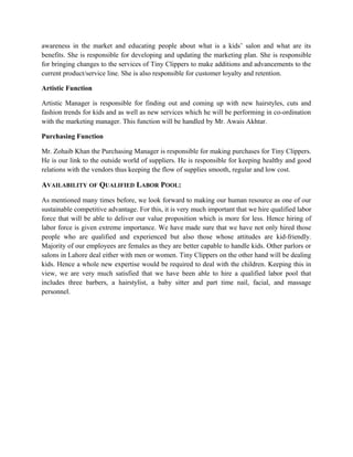 awareness in the market and educating people about what is a kids’ salon and what are its
benefits. She is responsible for developing and updating the marketing plan. She is responsible
for bringing changes to the services of Tiny Clippers to make additions and advancements to the
current product/service line. She is also responsible for customer loyalty and retention.
Artistic Function
Artistic Manager is responsible for finding out and coming up with new hairstyles, cuts and
fashion trends for kids and as well as new services which he will be performing in co-ordination
with the marketing manager. This function will be handled by Mr. Awais Akhtar.
Purchasing Function
Mr. Zohaib Khan the Purchasing Manager is responsible for making purchases for Tiny Clippers.
He is our link to the outside world of suppliers. He is responsible for keeping healthy and good
relations with the vendors thus keeping the flow of supplies smooth, regular and low cost.
AVAILABILITY OF QUALIFIED LABOR POOL:
As mentioned many times before, we look forward to making our human resource as one of our
sustainable competitive advantage. For this, it is very much important that we hire qualified labor
force that will be able to deliver our value proposition which is more for less. Hence hiring of
labor force is given extreme importance. We have made sure that we have not only hired those
people who are qualified and experienced but also those whose attitudes are kid-friendly.
Majority of our employees are females as they are better capable to handle kids. Other parlors or
salons in Lahore deal either with men or women. Tiny Clippers on the other hand will be dealing
kids. Hence a whole new expertise would be required to deal with the children. Keeping this in
view, we are very much satisfied that we have been able to hire a qualified labor pool that
includes three barbers, a hairstylist, a baby sitter and part time nail, facial, and massage
personnel.
 