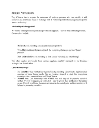 BUSINESS PARTNERSHIPS
Tiny Clippers has to acquire the assistance of business partners who can provide it with
resources and establish a mode of exchange with it. Following are the business partnerships that
it seeks to develop:
Partnership with Suppliers:
We will be forming business partnerships with our suppliers. This will be a contract agreement.
Our suppliers include:
Beau Tek: For providing scissors and manicure products
Trend International: For providing all the cosmetics, shampoos and kids’ beauty
products
New Era Furniture: For providing us with Disney Furniture and other fittings
The other supplies are bought from various suppliers carefully managed by our Purchase
Manager, Mr. Zohaib Khan
Other Partnerships:
• Mc Donald’s: They will help us in promotion by providing a coupon of a free haircut on
purchase of three happy meals. We are looking forward to start this promotional
campaign after a month of launch of Tiny Clippers.
• Wikkid Plus: Our partnership with Wikkid Plus will help us to promote ourselves
further. We will be acquiring a contract of 1 year to groom their child artists that appear
on air. We will be offering them our services at a discounted price and in return they will
help us in promoting ourselves.
 