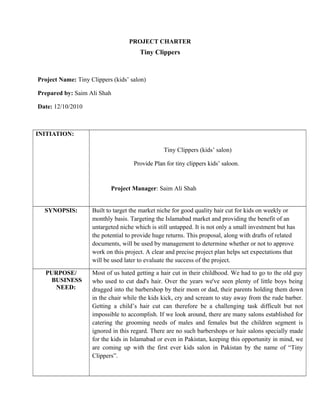 PROJECT CHARTER
Tiny Clippers
Project Name: Tiny Clippers (kids’ salon)
Prepared by: Saim Ali Shah
Date: 12/10/2010
INITIATION:
Tiny Clippers (kids’ salon)
Provide Plan for tiny clippers kids’ saloon.
Project Manager: Saim Ali Shah
SYNOPSIS: Built to target the market niche for good quality hair cut for kids on weekly or
monthly basis. Targeting the Islamabad market and providing the benefit of an
untargeted niche which is still untapped. It is not only a small investment but has
the potential to provide huge returns. This proposal, along with drafts of related
documents, will be used by management to determine whether or not to approve
work on this project. A clear and precise project plan helps set expectations that
will be used later to evaluate the success of the project.
PURPOSE/
BUSINESS
NEED:
Most of us hated getting a hair cut in their childhood. We had to go to the old guy
who used to cut dad's hair. Over the years we've seen plenty of little boys being
dragged into the barbershop by their mom or dad, their parents holding them down
in the chair while the kids kick, cry and scream to stay away from the rude barber.
Getting a child’s hair cut can therefore be a challenging task difficult but not
impossible to accomplish. If we look around, there are many salons established for
catering the grooming needs of males and females but the children segment is
ignored in this regard. There are no such barbershops or hair salons specially made
for the kids in Islamabad or even in Pakistan, keeping this opportunity in mind, we
are coming up with the first ever kids salon in Pakistan by the name of “Tiny
Clippers”.
 