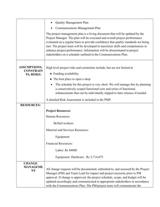 • Quality Management Plan
• Communications Management Plan
The project management plan is a living document that will be updated by the
Project Manager. The plan will be executed and overall project performance
evaluated on a regular basis to provide confidence that quality standards are being
met. The project team will be developed to maximize skills and competencies to
enhance project performance. Information will be disseminated to project
stakeholders on a schedule outlined in the Communications Plan.
ASSUMPTIONS,
CONSTRAIN
TS, RISKS:
High level project risks and constraints include, but are not limited to
● Funding availability
● The best place to open a shop
• The schedule for this project is very short. We will manage this by planning
a conservatively scoped functional core and series of functional
enhancements that can be individually slipped to later releases if needed.
A detailed Risk Assessment is included in the PMP.
RESOURCES:
Project Resources:
Human Resources:
Skilled workers
Material and Services Resources:
Equipment
Financial Resources:
Labor: Rs 84000
Equipment: Hardware: Rs 3,714,875
CHANGE
MANAGEME
NT All change requests will be documented, submitted to, and assessed by the Project
Manager (PM) and Team Lead for impact and project necessity prior to PM
approval. If change is approved, the project schedule, scope, and budget will be
updated accordingly and communicated to appropriate stakeholders in accordance
with the Communications Plan. The PM/project team will communicate the
 