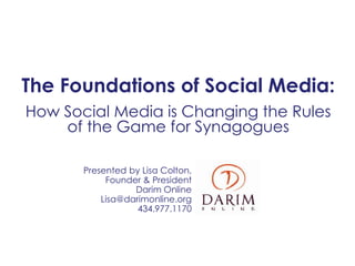 The Foundations of Social Media:
How Social Media is Changing the Rules
    of the Game for Synagogues

       Presented by Lisa Colton,
            Founder & President
                  Darim Online
           Lisa@darimonline.org
                   434.977.1170
 